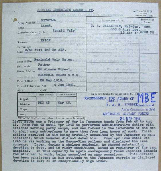Citation for MBE
NX70758 - EATON, Ronald Warr (Ron), Lt. - BHQ Company, Intell. Officer Adjt. Platoon

Copy of Citation by Major General C.A. CALLAGHAN, GOC, 8 Division, for the award of an MBE to Lieut. Ron EATON, for his actions whilst a POW.

The citation reads:

Lieut. Eaton was a Prisoner of War in Japanese hands from Feb 42 to Aug 45. From Feb 42 until Apr 1943 he performed administrative duties with detached working party camps, and was forced in the interests of the men to adopt many subterfuges to save them from long hours of work. These actions resulted in him being brutally assaulted by the Japanese on many occasions, which however did not deter him. From Apr 1943 until Dec 1943 he was working on the Burma-Siam railway and displayed the same courage. Later, during a cholera epidemic, he showed outstanding devotion to duty, and in risky conditions, acted as registrar of the camp hospital. In this capacity he again courageously faced Japanese demands for sick men to work, being assaulted on many occasions. This officer has been consistent in his attitude to the Japanese wherein he displayed devotion to duty of an exceptionally high order.
Keywords: NX70758Citation