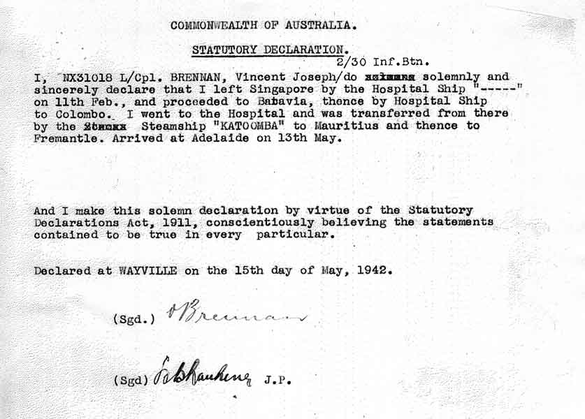 Statutory Declaration
In the Service Record of NX31018 - BRENNAN, Vincent Joseph (Vince), Pte. - A Company, 9 Platoon, is a Statutory Declaration describing how he was repatriated from Singapore and eventually returned to Australia.

The declaration reads:

"COMMONWEALTH OF AUSTRALIA

STATUTORY DECLARATION

I, NX31018 L/Cpl. BRENNAN, Vincent Joseph 2/30 Inf. Btn. do solemnly and sincerely declare that I left Singapore by the Hospital Ship "-----" on 11th Feb., and proceeded to Batavia, thence by Hospital Ship to Colombo. I went to the Hospital and was transferred from there by the Steamship "KATOOMBA" to Mauritius and thence to Fremantle. Arrived at Adelaide on 13th May.

And I make this solemn declaration by virtue of the Statutory Declarations Act, 1911, conscientiously believing the statements contained to be true in every particular.

Declared at WAYVILLE on the 15th day of May, 1942.

(Sgd.) V. Brennan

(Sgd.) ? J.P."
Keywords: 070107