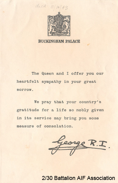 Letter of sympathy
Letter of sympathy sent by King George VI to the parents of Cpl. Jack BUCKHAM.

NX40301 - BUCKHAM, John Hope, Cpl. - HQ Company, Transport Platoon - died 12/10/1943.

The letter reads:

"BUCKINGHAM PALACE

The Queen and I offer you or heartfelt sympathy in your great sorrow.

We pray that your country's gratitude for a life so nobly given in its service may bring you some measure of consolation.

George R.I."
Keywords: 080601a