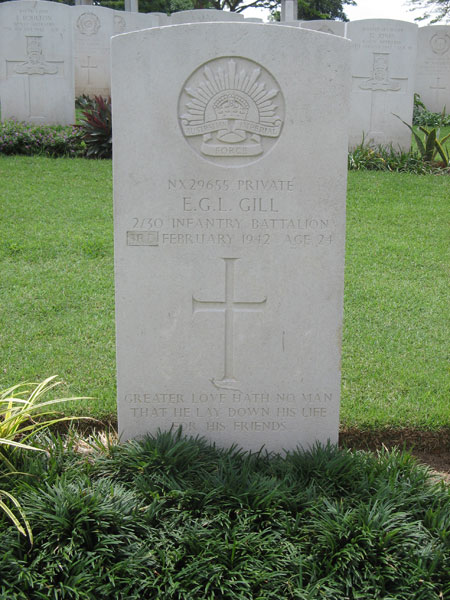 NX29655 - GILL, Edward George Laurence (Blondie or Ted), Pte. - B Company, 12 Platoon
Kranji War Cemetery, Singapore, Grave 4.E.8

NX29655 PRIVATE
E.G.L. GILL
2/30 INFANTRY BATTALION
9TH FEBRUARY 1942 AGE 24

GREATER LOVE HATH NO MAN
THAT HE LAY DOWN HIS LIFE
FOR HIS FRIENDS

Keywords: 20120901a