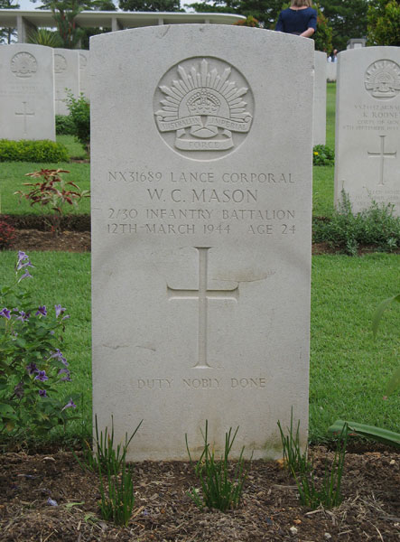 NX31689 - MASON, Walter Charles (Wally), L/Cpl. - A Company, 9 Platoon
Kranji War Cemetery, Singapore, Grave 2.A.19

NX31689 LANCE CORPORAL
W.C. MASON
2/30 INFANTRY BATTALION
12TH MARCH 1944 AGE 24

DUTY NOBLY DONE

Keywords: 20120901a