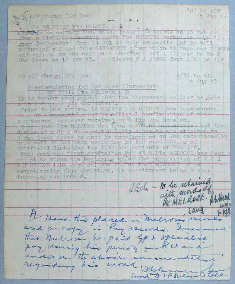 Letter - 5/8/1943
“C” Group AIF
5 Aug 43

HQ AIF Changi POW Camp

RE NX77712 Pte MELROSE L D

This is to cerify that after return to CHANGI on 23 Jul 42 from a SINGAPORE working party PTE MELROSE worked as a Gp 2. Spec (carpenter) from 24 Jul 42 with composite Inf Gp till return of all tps from SINGAPORE after which he rejoined 2/30 Bn and carried on the work with that unit until tferred to No 2 Con Depot on 12 Apr 43. 

Signed F A JONES Capt 2/30 Bn AIF

2/30 Bn AIF
6 Aug 43

HQ AIF Changi POW Camp

Recommendation for Gp2 Spec (Carpenter)
NX77712 Pte MELROSE L D

It is hereby recommended that the abovenamed soldier be made a Gp 2 Specialist (Carpenter).

Prior to his arrival in MALAYA Pte MELROSE was recommended as a Gp 2 specialist but no official confirmation of this appointment was ever received by 8 Div 2nd Echelon.

Ever since Pte MELROSE has beena POW he has carried out the duties of a Gp 2 Spec particularly since he was attached to 2 Con Depot whrer he must be complimented on the exceptionally hard work he has done assisting in the manufacture of artificial limbs for the limbless aptients of the AIF.

This work was first started in Feb 43 & Pte MELROSE has been assisting since the beginning under the supervision of WO1 A H PURDON (RSM 2/30 Bn) who states that MELROSE is an exceptionally fine assistant, his appointment being a very deserving one indeed.

2 Ech – to be retained with records of Pte MELROSE
6 Aug
? Head ?

A

Have this placed in Melroses’ records and a copy in Pay records. I recommend that Melrose be paid Gp 2 specialst pay during his period as PW and endorse the above commendation regarding his work.

F G Galleghan
Cmd A.I.F. Malaya Lt Col

NX70513 - JONES, Frederick Arnold (Bill), Capt. - C Company, 2 l/c
NX77712 - MELROSE, Leslie David (Les), Pte. - HQ Company, Signals Platoon
NX70416 - GALLEGHAN, Frederick Gallagher (Black Jack), Lt. Col. - BHQ, CO. 2/30 Bn


Keywords: 081222a
