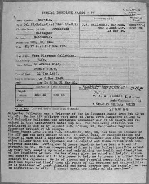 Citation for OBE
NX70416 - GALLEGHAN (Sir), Frederick Gallagher (Black Jack), Brig. - BHQ Company, CO. 2/30 Bn. Platoon

Copy of Citation by Major General C.A. CALLAGHAN, GOC, 8 Division, for the award of an OBE to Col. Frederick GALLEGHAN, for his actions whilst a POW.

The citation reads:

"Brigadier Galleghan was a Prisoner of War in Japanese hands from Feb 42 to Aug 45. Senior AIF officers were sent to Japan from Singapore in Aug 42 and Brigadier Galleghan was appointed Commander AIF PW in Malaya and remained in that appointment until Sep 45. The following citation was originated in Sep 45 by Colonel E.B. Holmes, MC, Manchester Regiment Commander British PW in Malaya.

"Since August 1942, Lt-Col F.G. GALLEGHAN, DSO, ED, has been in command of the AIF and was next senior to me. In March 1944, on reorganisation, and change of camp site, I appointed him Deputy Commander and also my representative officer with the Japanese and he carried out these duties with conspicuous success. During our 3½ years together he has been a tower of strength to me. He has co-operated with me to the fullest possible extent in every way, keeping up morale and maintaining the health and discipline of the Prisoners of War. He has always given me sound and helpful advice and support and done all in his power to help me to present a united front against the Japanese. He is of strong and forceful personality, his leadership has impressed itself upon all ranks of all services and nationalities. He is possessed of great physical and moral courage and his example has been an inspiration to all. I cannot speak too highly of his services".

Keywords: NX70416CitationOBE