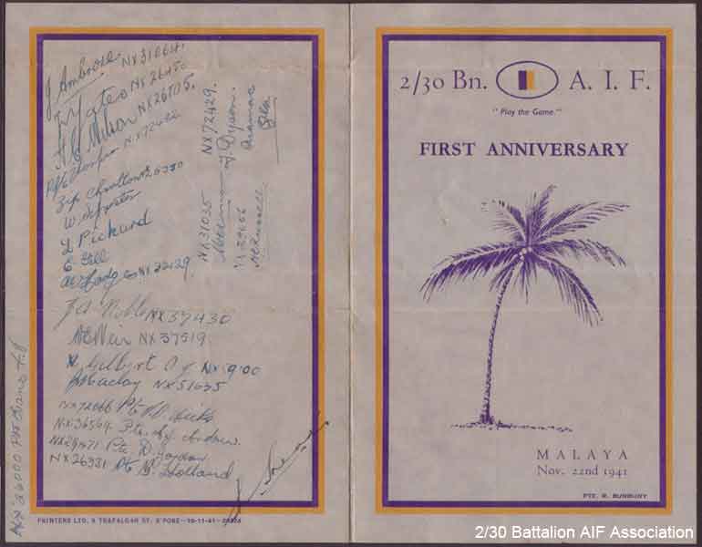 Battalion First Anniversary Menu - Part 1
Souvenir program and menu for the First Aniversary of the 2/30 Battalion, held at Batu Pahat in Malaya on 22/11/1941.

The card was designed by NX56719 - BURBURY, Reginald (Reg), Pte. - A Company Store, and printed by Printers Ltd., 9 Trafalgar Street, Singapore.

The rear cover includes signatures of the following 2/30 Battalion members:

1) NX31064 - AMBROSE, Richard Robert James (Jimmy or Bluey), Cpl. - B Company, 12 Platoon
2) NX26450 - YATES, Thomas Morton (Tom), Cpl. - B Company, 12 Platoon
3) NX26705 - WILSON, Harold Creswick (Cressy or Harry), Pte. - B Company, 12 Platoon
4) NX72482 - THOMPSON, Ronald John Edward (Bluey), Pte. - B Company, 12 Platoon
5) NX26330 (NX5078) - CHARLTON, Ronald Alan (Zipper or Ron), Pte. - B Company, 12 Platoon
6) NX26332 - SYLVESTER, Walter Hackshall (Tiger), Pte. - B Company, 12 Platoon
7) NX26933 - PICKARD, D'Arcy Stanley, Pte. - B Company, 12 Platoon
8) NX29655 - GILL, Edward George Laurence (Blondie or Ted), Pte. - B Company, 12 Platoon
9) NX32129 - HODGES, Alfred Edward (Fred or Snowy), Pte. - B Company, 12 Platoon
10) NX37430 - NOBLE, Joseph Andrew, Pte. - B Company, 12 Platoon
11) NX37519 - WEIR, William E. (Sailor), Pte. - B Company, 12 Platoon
12) NX59100 - GILBERT, Allen John, L/Cpl. - B Company, 12 Platoon
13) NX59635 - MACLAY, John Richard (Jack), A/U/Cpl. - B Company, 12 Platoon
14) NX72066 - HICKS, Vernon Owen (Tiny), Pte. - B Company, 12 Platoon
15) NX36569 - ANDREW , Allan John (Dick), Pte. - B Company, 12 Platoon
16) NX29471 - JORDAN, David (Chesty), Pte. - B Company, 12 Platoon
17) NX26331 - HOLLAND, Bruce Hedley (Dutchy), Pte. - B Company, 12 Platoon
18) NX26000 - EVANS, Frederick John (Tommy), Pte. - B Company, 12 Platoon
19) NX31035 - DIXON, Mervyn Cecil (S/H Jack or Merv), Sgt. - B Company, 12 Platoon
20) NX29656 - RUSSELL, Harold Edward, Cpl. - B Company, 12 Platoon
21) NX72429 - DYSON, Francis Herbert (Frank), Pte. - B Company, 12 Platoon
22) NX70439 - HEAD, Harry, Lt. - B Company, O/C 12 Platoon
Keywords: BattalionFirstAniversary