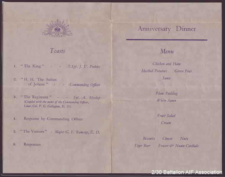 Battalion First Anniversary Menu - Part 2
Souvenir program and menu for the First Aniversary of the 2/30 Battalion, held at Batu Pahat in Malaya on 22/11/1941.

The card was designed by NX56719 - BURBURY, Reginald (Reg), Pte. - A Company Store, and printed by Printers Ltd., 9 Trafalgar Street, Singapore.

The rear cover includes signatures of the following 2/30 Battalion members:

1) NX31064 - AMBROSE, Richard Robert James (Jimmy or Bluey), Cpl. - B Company, 12 Platoon
2) NX26450 - YATES, Thomas Morton (Tom), Cpl. - B Company, 12 Platoon
3) NX26705 - WILSON, Harold Creswick (Cressy or Harry), Pte. - B Company, 12 Platoon
4) NX72482 - THOMPSON, Ronald John Edward (Bluey), Pte. - B Company, 12 Platoon
5) NX26330 (NX5078) - CHARLTON, Ronald Alan (Zipper or Ron), Pte. - B Company, 12 Platoon
6) NX26332 - SYLVESTER, Walter Hackshall (Tiger), Pte. - B Company, 12 Platoon
7) NX26933 - PICKARD, D'Arcy Stanley, Pte. - B Company, 12 Platoon
8) NX29655 - GILL, Edward George Laurence (Blondie or Ted), Pte. - B Company, 12 Platoon
9) NX32129 - HODGES, Alfred Edward (Fred or Snowy), Pte. - B Company, 12 Platoon
10) NX37430 - NOBLE, Joseph Andrew, Pte. - B Company, 12 Platoon
11) NX37519 - WEIR, William E. (Sailor), Pte. - B Company, 12 Platoon
12) NX59100 - GILBERT, Allen John, L/Cpl. - B Company, 12 Platoon
13) NX59635 - MACLAY, John Richard (Jack), A/U/Cpl. - B Company, 12 Platoon
14) NX72066 - HICKS, Vernon Owen (Tiny), Pte. - B Company, 12 Platoon
15) NX36569 - ANDREW , Allan John (Dick), Pte. - B Company, 12 Platoon
16) NX29471 - JORDAN, David (Chesty), Pte. - B Company, 12 Platoon
17) NX26331 - HOLLAND, Bruce Hedley (Dutchy), Pte. - B Company, 12 Platoon
18) NX26000 - EVANS, Frederick John (Tommy), Pte. - B Company, 12 Platoon
19) NX31035 - DIXON, Mervyn Cecil (S/H Jack or Merv), Sgt. - B Company, 12 Platoon
20) NX29656 - RUSSELL, Harold Edward, Cpl. - B Company, 12 Platoon
21) NX72429 - DYSON, Francis Herbert (Frank), Pte. - B Company, 12 Platoon
22) NX70439 - HEAD, Harry, Lt. - B Company, O/C 12 Platoon
Keywords: BattalionFirstAniversary