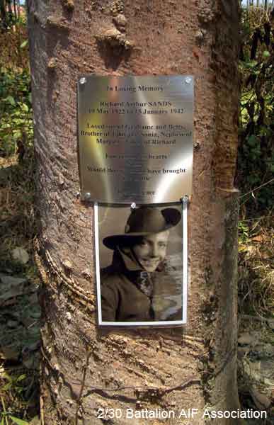 Gemas Memorial
A memorial plaque, attached to a rubber tree in the "C" Company position at Gemas. It is dedicated to the memory of NX33725 - Pte. Richard SANDS.

The plaque reads:

In Loving Memory

Richard Arthur SANDS
19 May 1922 to 15 January 1942

Loved son of Grahame and Betty,
Brother of John and Sonia, Nephew of Marjorie, Uncle of Richard

Forever in our hearts
Sorry
Would that we could have brought 
You home

Rest in Peace

Another plaque, dedicated to all the members of "C" Company who lost their lives at Gemas on 15/1/1942, is also located in this area, and reads:

In Memory
Battle of Gemas
"C" Company
2/30 Battalion AIF
KiA 15 January 1942

Percival (Mick) CLEMENS b 09/06/19
Richard Arthur SANDS b 19/05/22
Charles CAVANAUGH b 15/06/20
Hugh CAMERON b 08/11/21

Rest in Peace, always in the hearts of your loved ones.

NX32588 - CLEMENS, Percival Webster (Mick), Lt. - C Company, O/C 13 Platoon 
NX33725 - SANDS, Richard Arthur (Dick), Pte. - C Company, 15 Platoon
NX47702 - CAVANAUGH, Charles, Pte. - C Company
NX71408 - CAMERON, Hugh James John, Pte. - C Company, 15 Platoon

Keywords: 060308