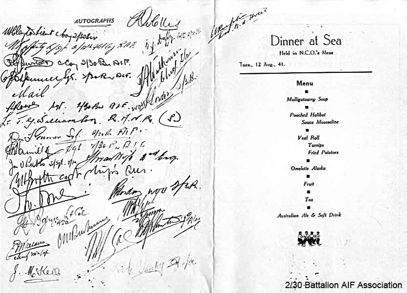 Dinner Menu - inside pages
Menu for "Dinner at Sea", held in the NCO's mess on board Johan on Tuesday, 12th August, 1941, en route to Singapore.

Signatures identified on the menu include:

NX47951 - NAGLE, Athol Gervase, L/Sgt. - B Company, Ord. Room
NX52435 - RAFFERTY, Norman Joseph, Cpl. - 2/12 Field Company RAE
NX32334 - SURTEES, Robert Edward James (Bob), L/Sgt. - C Company, Ord. Room
NX55473 - O'DONNELL, Colin Squire (Col), Sgt. - C Company, 15 Platoon
NX67414 - ROWE, Rex William, A/U/WO2 - A Company, CSM
NX36285 - GARNER, Donald Francis (Don/Afghan), A/U/WO2 - B Company, HQ
NX31541 - PEEBLES, James Victor (Haggis or Jim), S/Sgt. - B Company, CQMS
NX58033 - McKELL, John Vincent (Jack), Pte. - BHQ, CO's Batman
NX70446 - OLLIS, Ronald Nesbitt, Lt. - D Company, O/C 17 Platoon
NX34792 - DUFFY, Desmond Jack (Mum or Des), Lt. Col. - B Company, O/C

Keywords: 061230