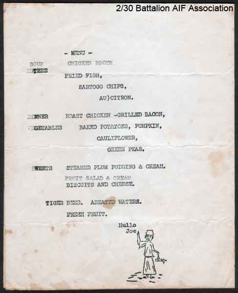 Battalion First Annual Dinner - part 2
Souvenir menu celebrating the First Annual Dinner of the Battalion at the Sergeants' Mess, Batu Pahat, Malaya on 21 November, 1941.

- MENU -

SOUP     CHICKEN BROTH

ENTREE  FRIED FISH, SARTOGO CHIPS, AU) CITRON

DINNER  ROAST CHICKEN - GRILLED BACON

VEGETABLES    BAKED POTATOES, PUMPKIN, CAULIFLOWER, GREEN PEAS.

SWEETS    STEAMED PLUM PUDDING & CREAM, FRUIT SALAD & CREAM, BISCUITS AND CHEESE.

TIGER BEER. AERATED WATERS. FRESH FRUIT.

Hullo Joe.
Keywords: 070103b