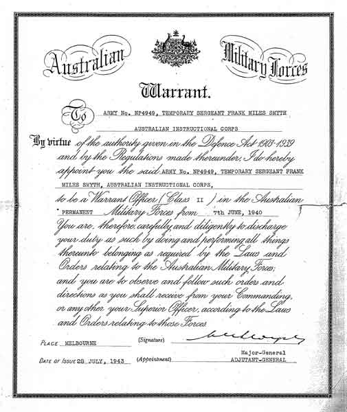 WOII Appontment
Copy of appointment as WOII for Lt. Frank SMYTH, with effect from 7/6/1940. Lt. SMYTH died in the Johore Straits on 8/2/1942.

"Australian Military Forces
Warrant

To No. NP4949, TEMPORARY SERGEANT FRANK MILES SMYTH, AUSTRALIAN INSTRUCTIONAL CORPS

By virtue of the authority given in the Defence Act 1903-1939 and by the Regulations made thereunder, I do hereby appoint you the said ARMY No. NP4949, TEMPORARY SERGEANT FRANK MILES SMYTH, AUSTRALIAN INSTRUCTIONAL CORPS, to be a Warrant Officer (Class II) in the Australian PERMANENT Military Forces from 7th JUNE, 1940.

You are, therefore, carefully and diligently to discharge your duty as such by doing and performing all things thereunto belonging as required by the Laws and Orders relating to the Australian Military Forces; and you are to observe and follow such orders and directions as you shall receive from your Commanding, or any other your Superior Officer, according to the Laws and Orders relating to those Forces.

Place MELBOURNE (Signature)

Date of Issue 28 JULY, 1943 (Appointment) Major-General ADJUTANT-GENERAL"

NX68127 - SMYTH, Frank Miles (Wakey Wakey), Lt. - A Company, CSM
Keywords: 070218b