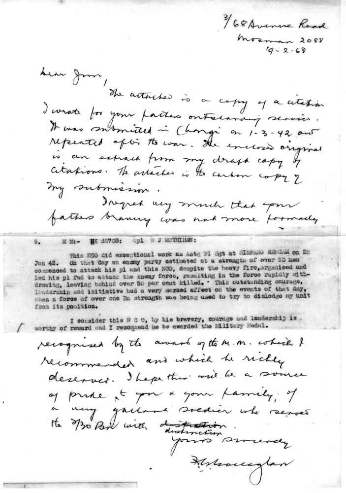 Letter from Black Jack
Copy of a letter from Black Jack to Jim Moynihan regarding his father's citation.

The letter reads:

"Dear Jim,

The attached is a copy of a citation I wrote for your fathers outstanding services.

It was submitted in Changi on 1-3-42 and repeated after the war. The enclosed original is an extract from my draft copy of citations. The attached is the carbon copy of my submission.

I regret very much that your fathers bravery was not more formally recognised by the award of the M.M. which I recommended and which he richly deserved. I hope this will be a source of pride to you and your family, of a very gallant soldier who served the 2/30 Bn with distinction.

Yours sincerely

F.G. Galleghan"

[url=http://www.230battalion.org.au/history/stories/NX32703.htm]Click here for details of citation[/url] 
Keywords: 070624
