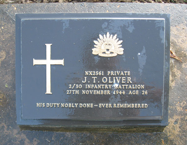 NX2561 - OLIVER, James Thomas, Pte. - HQ Company, Transport Platoon
Died of illness at Kanburi on  	27/11/1944.

Kanchanaburi Cemetery, Grave 1.E.4

NX2561 PRIVATE
J.T. OLIVER
2/30 INFANTRY BATTALION
27TH NOVEMBER 1944 AGE 26

HIS DUTY NOBLY DONE...EVER REMEMBERED
Keywords: 071106