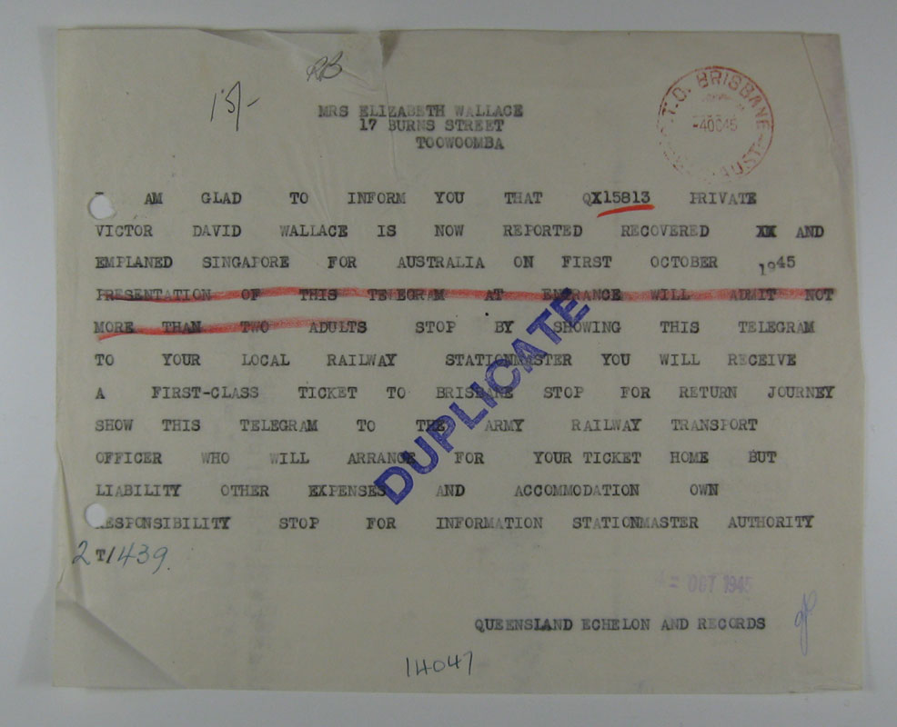 Telegram
Copy of a telegram sent to Mrs. Elizabeth Wallace on 4/10/1945, informing her of her husband's return from captivity.

MRS ELIZABETH WALLACE
17 BURNS STREET
TOOWOOMBA

AM GLAD TO INFORM YOU THAT QX15813 PRIVATE VICTOR DAVID WALLACE IS NOW REPORTED RECOVERED  AND EMPLANED SINGAPORE FOR AUSTRALIA ON FIRST OCTOBER 1945 STOP BY SHOWING THIS TELEGRAM TO YOUR LOCAL RAILWAY STATIONMASTER YOU WILL RECEIVE A FIRST-CLASS TICKET TO BRISBANE STOP FOR RETURN JOURNEY SHOW THIS TELEGRAM TO THE ARMY RAILWAY TRANSPORT OFFICER WHO WILL ARRANGE FOR YOUR TICKET HOME BUT LIABILITY OTHER EXPENSES AND ACCOMMODATION OWN RESPOSIBILITY STOP FOR INFORMATION STAIONMASTER AUTHORITY

T/439

QUEENSLAND ECHELON AND RECORDS

QX15813 - WALLACE, Victor David, Pte. - C Company
Keywords: 081111a