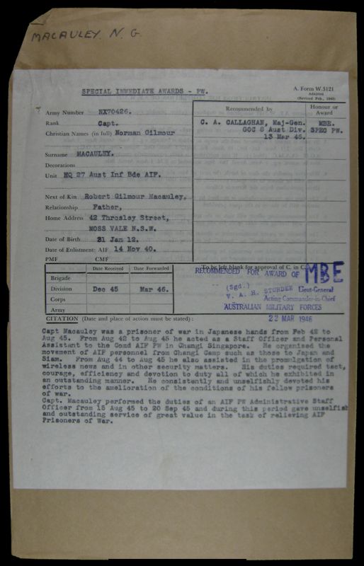 Citation for MBE
NX70426 - MACAULEY, Norman Gilmour, Capt. - HQ Company, Transport Platoon

Copy of Citation by Major General C.A. CALLAGHAN, GOC, 8 Division, for the award of an MBE to Capt. Norman Gilmour MACAULEY, for his actions whilst a POW.

The citation reads:

"Capt Macauley was a prisoner of war in Japanese hands from Feb 42 to Aug 45. From Aug 42 to Aug 45 he acted as a Staff Officer and Personal Assistant to the Comd AIF PW in Changi Singapore. He organised the movement of AIF personnel from Changi Camp such as those to Japan and Siam. From Aug 44 to Aug 45 he also assisted in the promulgation of wireless news and in other security matters.	His duites required tact, courage, efficiency and devotion to duty all of which he exhibited in an outstanding manner. He consistently and unselfishly devoted his efforts to the amelioration of the conditions of his fellow prisoners of war.

Capt. Macauley performed the duties of an AIF PW Administrative Staff Officer from 15 Aug 45 to 20 Sep 45 and during this period gave	selfish and outstanding service of great value in the task of relieving Prisoners of War."
Keywords: NX70426Citation