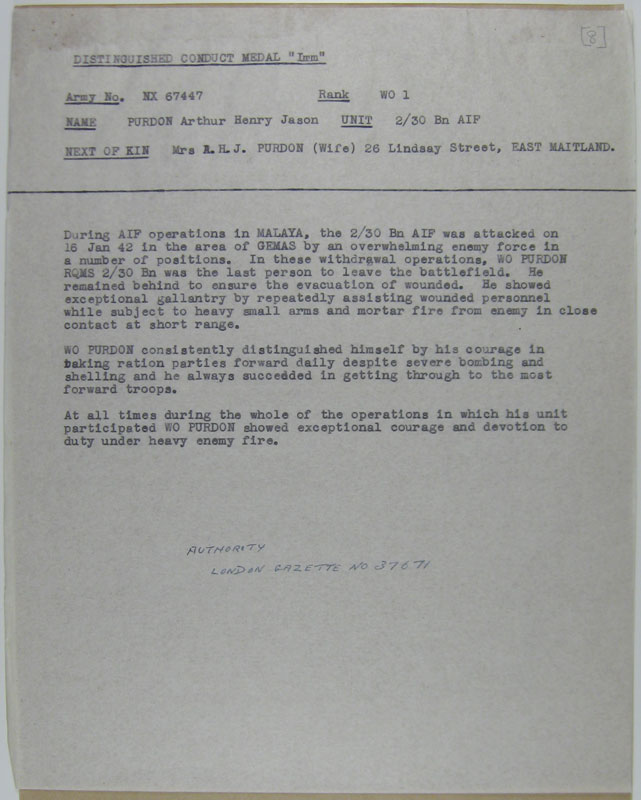Citation for DCM
NX67447 - PURDON, Arthur Henry Mason, WO1 - BHQ, RSM

The citation reads:

"During AIF operations in MALAYA, the 2/30 Bn AIF was attacked on 16 Jan 42 in the area of GEMAS by an overwhelming enemy force in a number of positions. In these withdrawal operations, WO PURDON RQMS 2/30 Bn was the last person to leave the battlefield. He remained behind to ensure the evacuation of wounded. He showed exceptional gallantry by repeatedly assisting wounded personnel while subject to heavy small arms and mortar fire from enemy in close contact at short range.

WO PURDON consistently distinguished himself by his courage in taking ration parties forward daily despite severe bombing and shelling and he always succeeded in getting through to the most forward troops.

At all times during the whole of the operations in which his unit participated WO PURDON showed exceptional courage and devotion to duty under heavy enemy fire."
Keywords: NX67447Citation