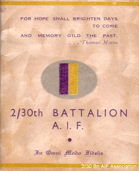 2/30 Battalion Booklet
"For hope shall brighten days to come
And memory gild the past
...Thomas More
2/30th Battalion A.I.F.
In Omni Modo Fidelis"

This booklet belonged to Don MACIVER's mother. The Battalion may have issued these to the relatives of Battalion members.

The motto "In Omni Modo Fidelis" means "loyal in every way" and was adopted by The New South Wales Scottish Rifles. They became the 30th Battalion (New South Wales Scottish Regiment) and later the 2/30 Battalion.

NX32306 - MACIVER, Donald Gunn (Bluey), Cpl. - HQ Company, Mortar Platoon
Keywords: Booklet