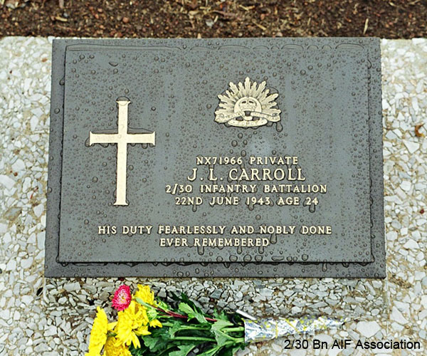 NX71966 - CARROLL, John Leslie (Jack), Pte. - A Company, 9 Platoon
Thanbyuzayat War Cemetery, Burma (Myanmar), Grave A1.D.18

NX71966 PRIVATE
J.L. CARROLL
2/30 INFANTRY BATTALION
22ND JUNE 1943 AGE 24

HIS DUTY FEARLESSLY AND NOBLY DONE
EVER REMEMBERED
Keywords: NX71966 Thanbyuzayat