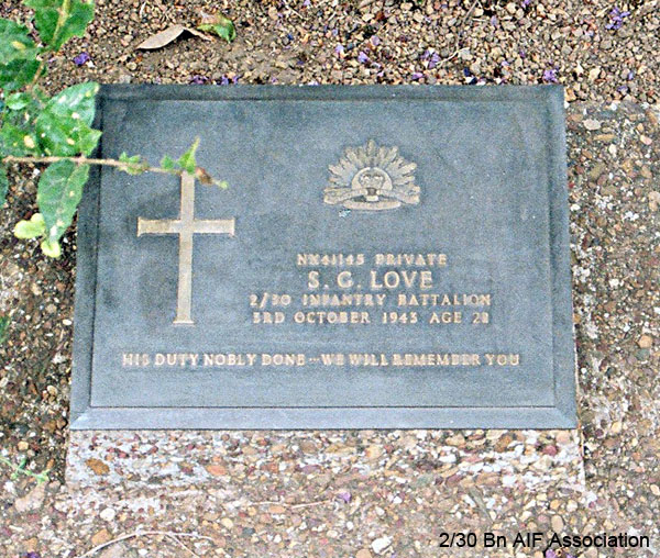NX41145 - LOVE, Sydney George, Pte. - HQ Company, Mortar Platoon
Thanbyuzayat War Cemetery, Burma (Myanmar), Grave A15.F.7

NX41145 Private
S.G. LOVE
2/30 Infantry Battalion
3rd October 1943 Age 22

His duty nobly done - we will remember you
Keywords: NX41145 Thanbyuzayat