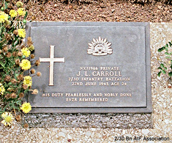 NX71966 - CARROLL, John Leslie (Jack), Pte. - A Company, 9 Platoon
Thanbyuzayat War Cemetery, Burma (Myanmar), Grave A1.D.18

NX71966 PRIVATE
J.L. CARROLL
2/30 INFANTRY BATTALION
22ND JUNE 1943 AGE 24

HIS DUTY FEARLESSLY AND NOBLY DONE
EVER REMEMBERED
