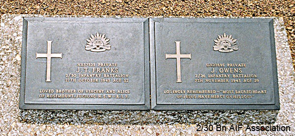 NX37323 - FRANKS, John Timothy (Jack), Pte. - D Company, 17 Platoon
Thanbyuzayat War Cemetery, Burma (Myanmar), Joint Grave A13.A.1

NX37323 Private
J.T. FRANKS
2/30 Infantry Battalion
27th October 1943 Age 32

Loved brother of Vincent and Alice
of Rosemount, Jugiong, N.S.W. - R.I.P.
Keywords: NX37323 Thanbyuzayat
