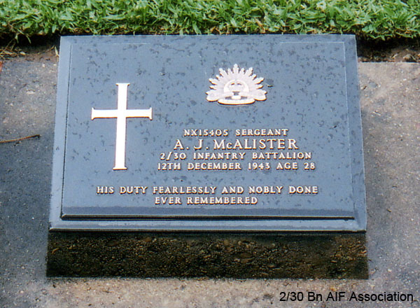 NX15405 - McALISTER, Albert James (Abby), A/U/WO2 - HQ Company, A/CSM
Died of illness (Prol Embolion following Amputation of leg) at Kanburi on 12/12/1943.

Kanchanaburi War Cemetery, Thailand, Grave 1.C.20

NX15405 SERGEANT
A.J. McALISTER
2/30 INFANTRY BATTALION
12TH DECEMBER 1943 AGE 28

HIS DUTY FEARLESSLY AND NOBLY DONE
EVER REMEMBERED
Keywords: NX15405 Kanchanaburi