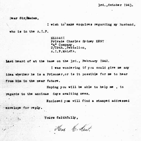 NX55401 - Letter No.1 - from Mrs. M. Kent
NX55401 - Pte. Charles Sydney KENT was killed in action at the Causeway on 9/2/1942. Not having had any news of his fate, his wife and mother-in-law made enquiries regarding his whereabouts to the Army  in October 1943, and February, 1944.

This letter was sent from Pte. Kent's wife, Marjorie, to the Army on 3/10/1943
Keywords: 060604a