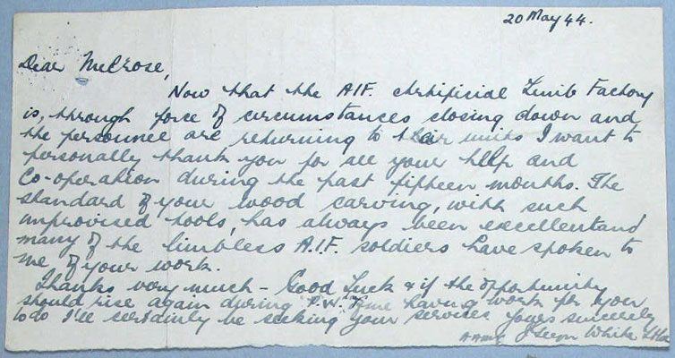 Limb Factory, Changi
A letter to NX77712 - Pte. Leslie David (Les) MELROSE, from another member of the Artificial Limb Factory, Changi.

"20 May 44

Dear Melrose,

Now that the AIF. Artificial Limb Factory is, through force of circumstances closing down and the personnel are returning to their units I want to personally thank you for all your help and co-operation during the past fifteen months. The standard of your wood carving, with such improvised tools, has always been excellent and many of the limbless A.I.F. soldiers have spoken to me of your work.

Thanks very much – Good Luck & if the opportunity should rise again during P.W. days ? having work for you to do I’ll certainly be seeking your services.

Yours sincerely,

AAMC ? White Lt. Col."

Keywords: 081222a