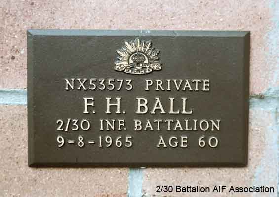 NX53573 - BALL, Francis Henry (Freak), Pte. - BHQ, S/M Cook
View of the bronze plaque erected in the NSW Garden of Remembrance on Wall 4, Row J. The garden is adjacent to Sydney War Cemetery at the Rookwood Necropolis, and is maintained by The Office of Australian War Graves.

The plaques are provided by The Office of Australian War Graves to commemorate eligible veterans who have died post war and whose deaths are accepted as being caused by war service. This form of commemoration is used when there is a private memorial elesewhere, or for some reason, the Office is unable to provide an official memorial at the relevant Cemetery or Crematorium.
