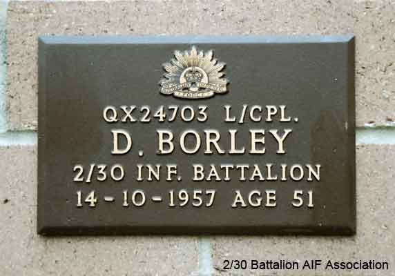 QX24703 - BORLEY, Daniel, Pte. - A Company, 8 Platoon
View of the bronze plaque erected in the NSW Garden of Remembrance on Wall 11, Row L. The garden is adjacent to Sydney War Cemetery at the Rookwood Necropolis, and is maintained by The Office of Australian War Graves.

The plaques are provided by The Office of Australian War Graves to commemorate eligible veterans who have died post war and whose deaths are accepted as being caused by war service. This form of commemoration is used when there is a private memorial elesewhere, or for some reason, the Office is unable to provide an official memorial at the relevant Cemetery or Crematorium.
