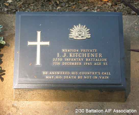 NX47104 - KITCHENER, Izra James (Jim), Pte. - C Company, 14 Platoon
Died of illness (Beri Beri) at Kanburi on 7/12/1943.

Kanchanaburi Cemetery, Grave 1.B.41

NX47104 PRIVATE
I..J. KITCHENER
2/30 INFANTRY BATTALION
7TH DECEMBER 1943 AGE 35

HE ANSWERED HIS COUNTRY'S CALL
MAY HIS DEATH BE NOT IN VAIN

